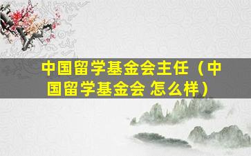中国留学基金会主任（中国留学基金会 怎么样）